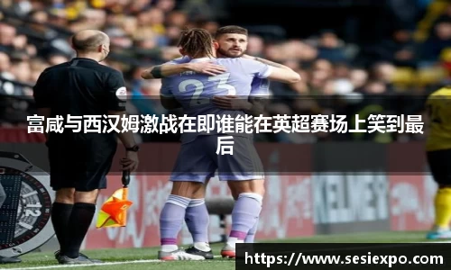 富咸与西汉姆激战在即谁能在英超赛场上笑到最后